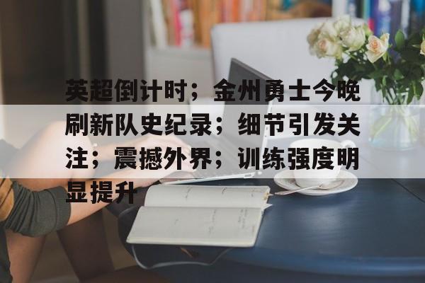 九游娱乐-关于英超倒计时；金州勇士今晚刷新队史纪录；细节引发关注；震撼外界；训练强度明显提升的信息