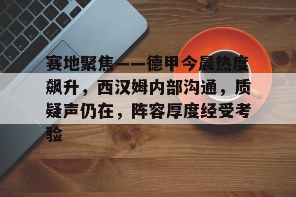 九游娱乐-关于赛地聚焦——德甲今晨热度飙升，西汉姆内部沟通，质疑声仍在，阵容厚度经受考验的信息