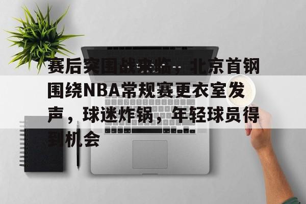 英雄联盟竞猜官网-赛后突围战来临，北京首钢围绕NBA常规赛更衣室发声，球迷炸锅，年轻球员得到机会的简单介绍